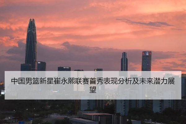 中国男篮新星崔永熙联赛首秀表现分析及未来潜力展望
